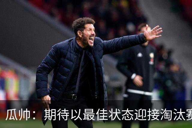 瓜帅：期待以最佳状态迎接淘汰赛 小组赛踢得很顺